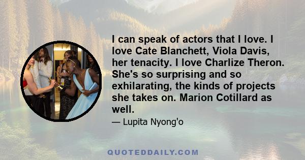 I can speak of actors that I love. I love Cate Blanchett, Viola Davis, her tenacity. I love Charlize Theron. She's so surprising and so exhilarating, the kinds of projects she takes on. Marion Cotillard as well.