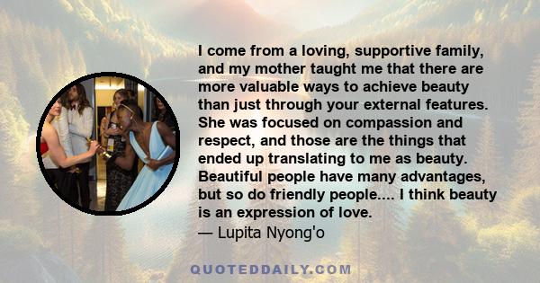 I come from a loving, supportive family, and my mother taught me that there are more valuable ways to achieve beauty than just through your external features. She was focused on compassion and respect, and those are the 