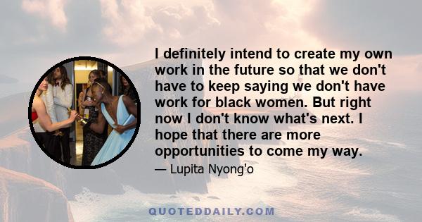 I definitely intend to create my own work in the future so that we don't have to keep saying we don't have work for black women. But right now I don't know what's next. I hope that there are more opportunities to come