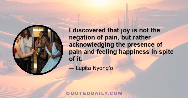 I discovered that joy is not the negation of pain, but rather acknowledging the presence of pain and feeling happiness in spite of it.