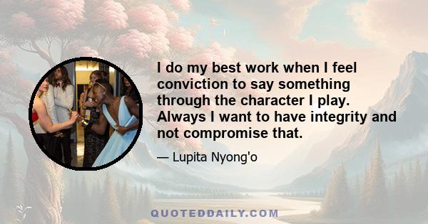 I do my best work when I feel conviction to say something through the character I play. Always I want to have integrity and not compromise that.