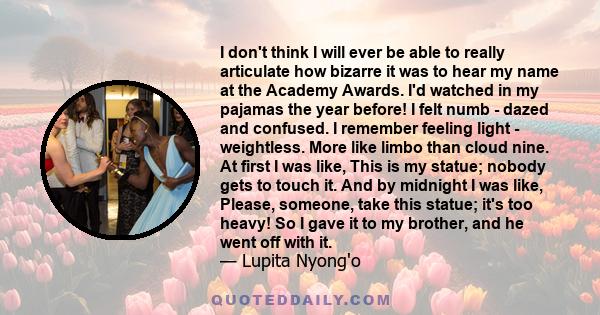 I don't think I will ever be able to really articulate how bizarre it was to hear my name at the Academy Awards. I'd watched in my pajamas the year before! I felt numb - dazed and confused. I remember feeling light -