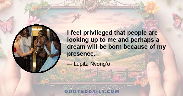 I feel privileged that people are looking up to me and perhaps a dream will be born because of my presence.