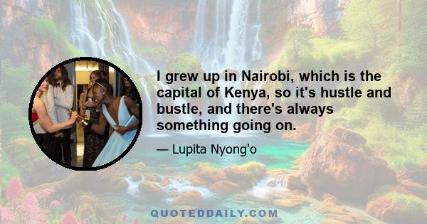 I grew up in Nairobi, which is the capital of Kenya, so it's hustle and bustle, and there's always something going on.