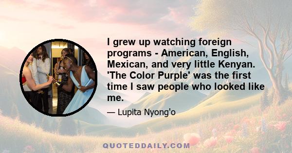 I grew up watching foreign programs - American, English, Mexican, and very little Kenyan. 'The Color Purple' was the first time I saw people who looked like me.