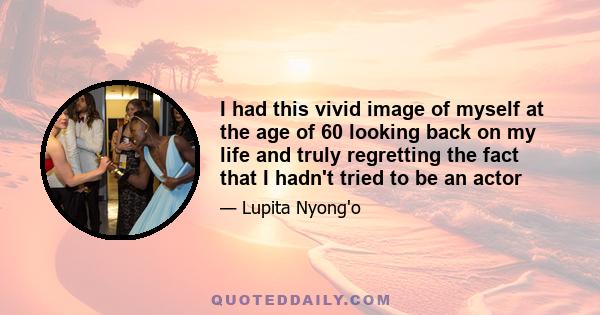 I had this vivid image of myself at the age of 60 looking back on my life and truly regretting the fact that I hadn't tried to be an actor