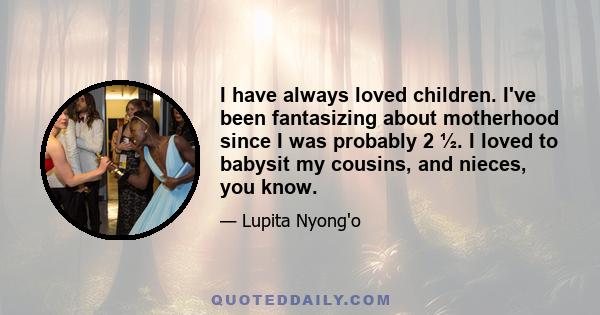 I have always loved children. I've been fantasizing about motherhood since I was probably 2 ½. I loved to babysit my cousins, and nieces, you know.