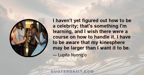 I haven't yet figured out how to be a celebrity; that's something I'm learning, and I wish there were a course on how to handle it. I have to be aware that my kinesphere may be larger than I want it to be.