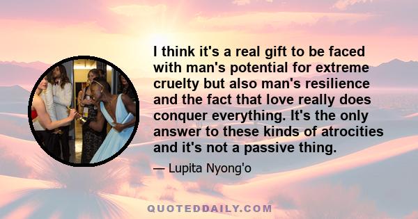 I think it's a real gift to be faced with man's potential for extreme cruelty but also man's resilience and the fact that love really does conquer everything. It's the only answer to these kinds of atrocities and it's