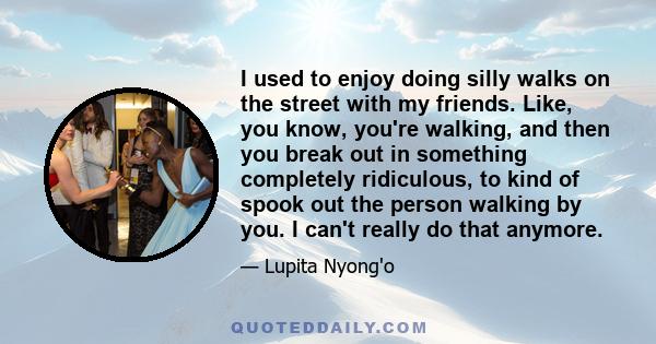 I used to enjoy doing silly walks on the street with my friends. Like, you know, you're walking, and then you break out in something completely ridiculous, to kind of spook out the person walking by you. I can't really