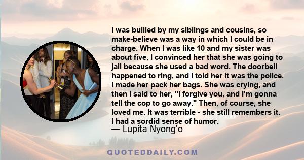 I was bullied by my siblings and cousins, so make-believe was a way in which I could be in charge. When I was like 10 and my sister was about five, I convinced her that she was going to jail because she used a bad word. 