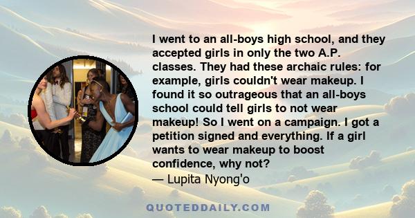 I went to an all-boys high school, and they accepted girls in only the two A.P. classes. They had these archaic rules: for example, girls couldn't wear makeup. I found it so outrageous that an all-boys school could tell 