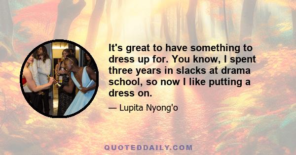 It's great to have something to dress up for. You know, I spent three years in slacks at drama school, so now I like putting a dress on.