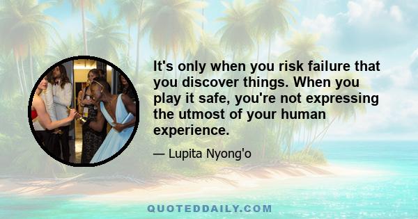 It's only when you risk failure that you discover things. When you play it safe, you're not expressing the utmost of your human experience.