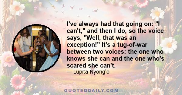 I've always had that going on: I can't, and then I do, so the voice says, Well, that was an exception! It's a tug-of-war between two voices: the one who knows she can and the one who's scared she can't.