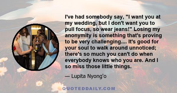 I've had somebody say, I want you at my wedding, but I don't want you to pull focus, so wear jeans! Losing my anonymity is something that's proving to be very challenging.... It's good for your soul to walk around