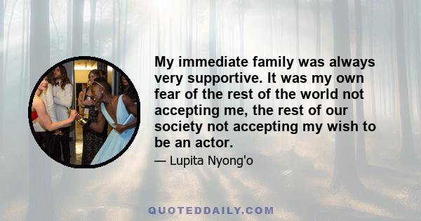 My immediate family was always very supportive. It was my own fear of the rest of the world not accepting me, the rest of our society not accepting my wish to be an actor.