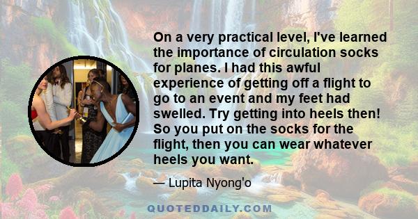 On a very practical level, I've learned the importance of circulation socks for planes. I had this awful experience of getting off a flight to go to an event and my feet had swelled. Try getting into heels then! So you