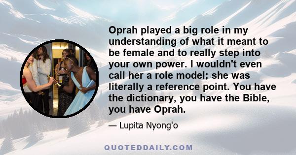 Oprah played a big role in my understanding of what it meant to be female and to really step into your own power. I wouldn't even call her a role model; she was literally a reference point. You have the dictionary, you