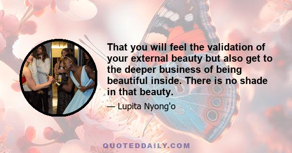 That you will feel the validation of your external beauty but also get to the deeper business of being beautiful inside. There is no shade in that beauty.