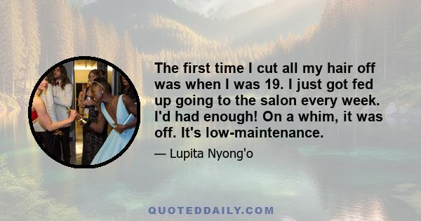 The first time I cut all my hair off was when I was 19. I just got fed up going to the salon every week. I'd had enough! On a whim, it was off. It's low-maintenance.