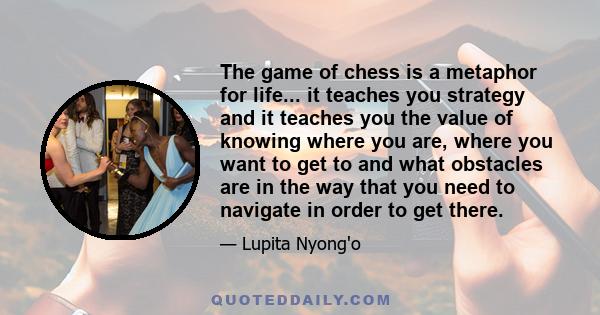 The game of chess is a metaphor for life... it teaches you strategy and it teaches you the value of knowing where you are, where you want to get to and what obstacles are in the way that you need to navigate in order to 