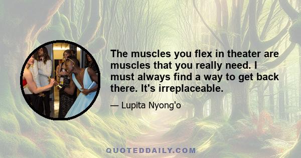 The muscles you flex in theater are muscles that you really need. I must always find a way to get back there. It's irreplaceable.