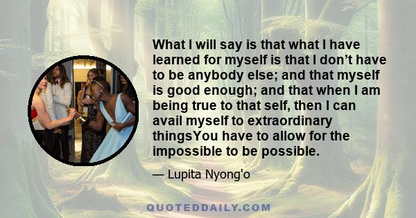 What I will say is that what I have learned for myself is that I don’t have to be anybody else; and that myself is good enough; and that when I am being true to that self, then I can avail myself to extraordinary