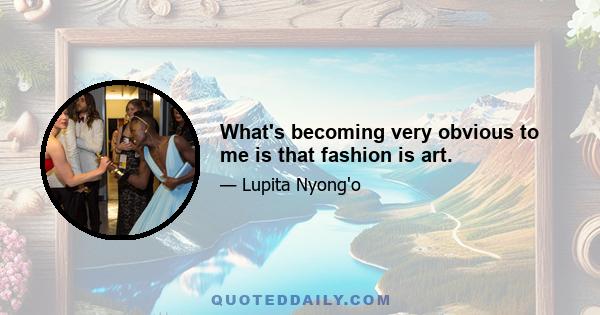 What's becoming very obvious to me is that fashion is art.