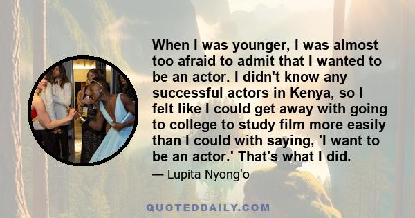 When I was younger, I was almost too afraid to admit that I wanted to be an actor. I didn't know any successful actors in Kenya, so I felt like I could get away with going to college to study film more easily than I