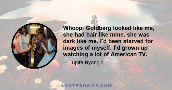 Whoopi Goldberg looked like me, she had hair like mine, she was dark like me. I'd been starved for images of myself. I'd grown up watching a lot of American TV.