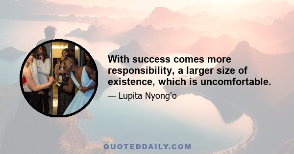 With success comes more responsibility, a larger size of existence, which is uncomfortable.