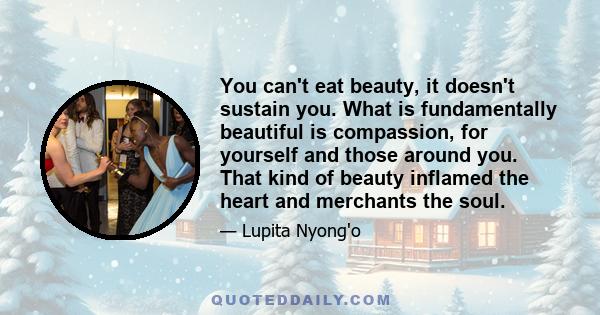 You can't eat beauty, it doesn't sustain you. What is fundamentally beautiful is compassion, for yourself and those around you. That kind of beauty inflamed the heart and merchants the soul.