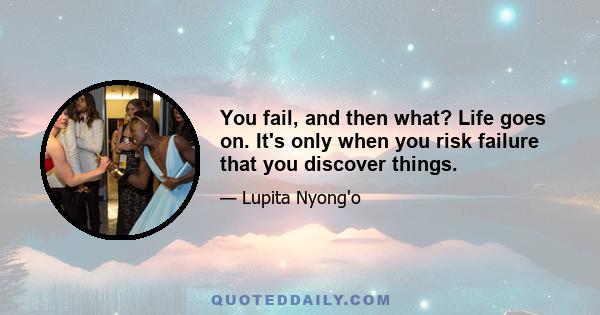 You fail, and then what? Life goes on. It's only when you risk failure that you discover things.