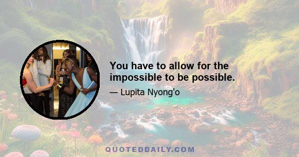 You have to allow for the impossible to be possible.