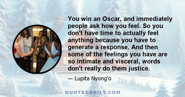 You win an Oscar, and immediately people ask how you feel. So you don't have time to actually feel anything because you have to generate a response. And then some of the feelings you have are so intimate and visceral,