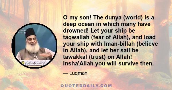 O my son! The dunya (world) is a deep ocean in which many have drowned! Let your ship be taqwallah (fear of Allah), and load your ship with Iman-billah (believe in Allah), and let her sail be tawakkal (trust) on Allah!