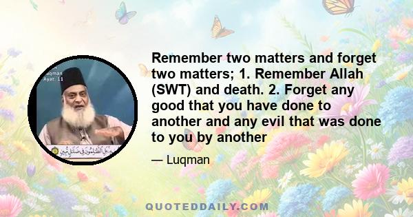 Remember two matters and forget two matters; 1. Remember Allah (SWT) and death. 2. Forget any good that you have done to another and any evil that was done to you by another