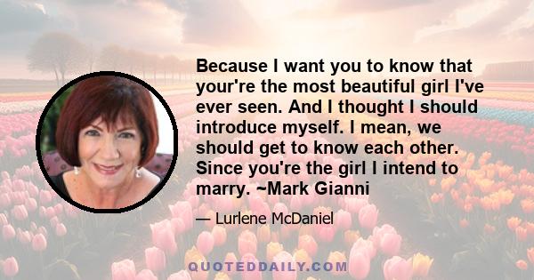 Because I want you to know that your're the most beautiful girl I've ever seen. And I thought I should introduce myself. I mean, we should get to know each other. Since you're the girl I intend to marry. ~Mark Gianni