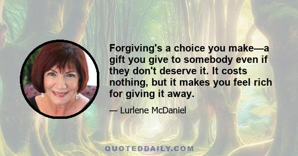 Forgiving's a choice you make—a gift you give to somebody even if they don't deserve it. It costs nothing, but it makes you feel rich for giving it away.