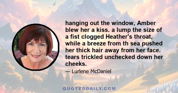 hanging out the window, Amber blew her a kiss. a lump the size of a fist clogged Heather's throat, while a breeze from th sea pushed her thick hair away from her face. tears trickled unchecked down her cheeks.