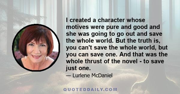 I created a character whose motives were pure and good and she was going to go out and save the whole world. But the truth is, you can't save the whole world, but you can save one. And that was the whole thrust of the