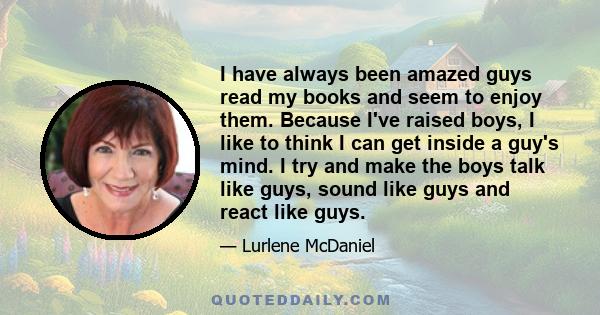 I have always been amazed guys read my books and seem to enjoy them. Because I've raised boys, I like to think I can get inside a guy's mind. I try and make the boys talk like guys, sound like guys and react like guys.