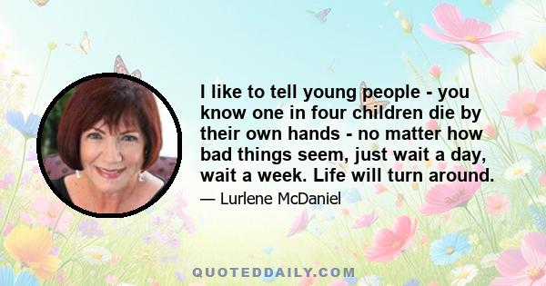 I like to tell young people - you know one in four children die by their own hands - no matter how bad things seem, just wait a day, wait a week. Life will turn around.