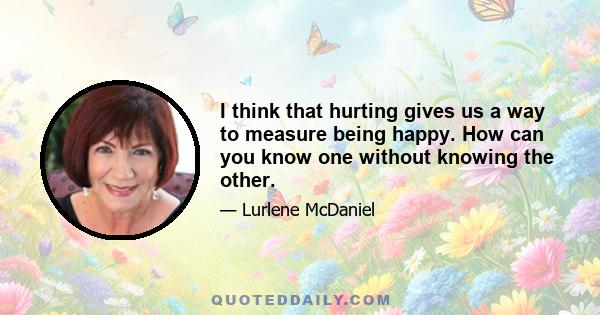 I think that hurting gives us a way to measure being happy. How can you know one without knowing the other.