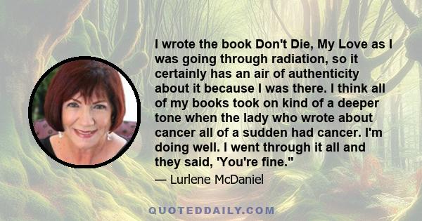 I wrote the book Don't Die, My Love as I was going through radiation, so it certainly has an air of authenticity about it because I was there. I think all of my books took on kind of a deeper tone when the lady who