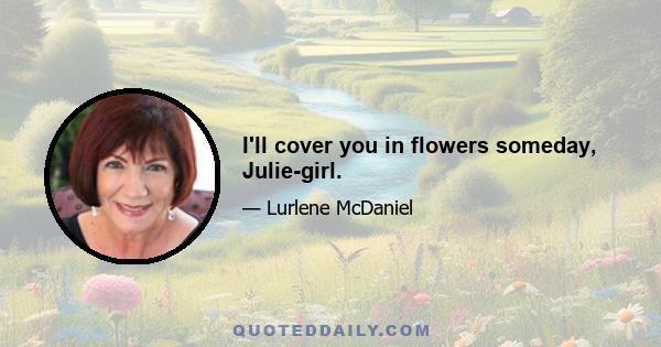 I'll cover you in flowers someday, Julie-girl.