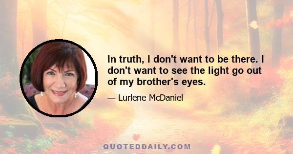 In truth, I don't want to be there. I don't want to see the light go out of my brother's eyes.