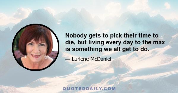 Nobody gets to pick their time to die, but living every day to the max is something we all get to do.