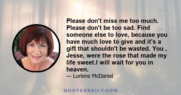 Please don't miss me too much. Please don't be too sad. Find someone else to love, because you have much love to give and it's a gift that shouldn't be wasted. You , Jesse, were the rose that made my life sweet.I will